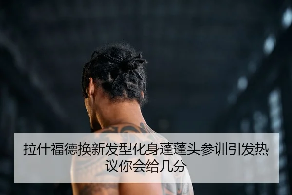 拉什福德换新发型化身蓬蓬头参训引发热议你会给几分
